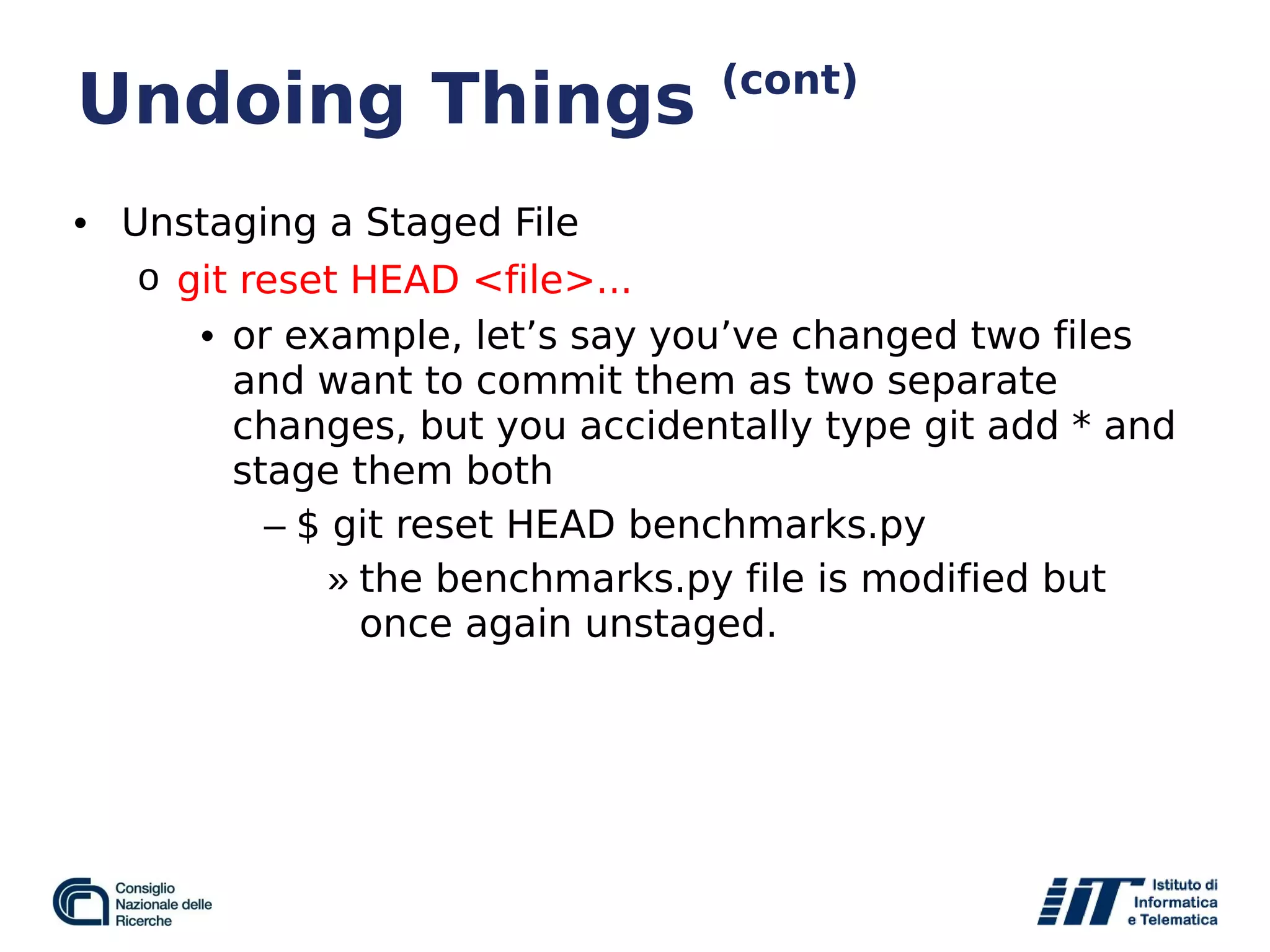 Undoing Things (cont)
• Unstaging a Staged File
o git reset HEAD <file>...
• or example, let’s say you’ve changed two files
and want to commit them as two separate
changes, but you accidentally type git add * and
stage them both
– $ git reset HEAD benchmarks.py
» the benchmarks.py file is modified but
once again unstaged.
 