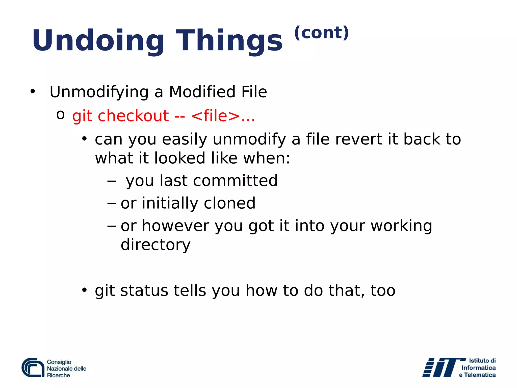 Undoing Things (cont)
• Unmodifying a Modified File
o git checkout -- <file>...
• can you easily unmodify a file revert it back to
what it looked like when:
– you last committed
– or initially cloned
– or however you got it into your working
directory
• git status tells you how to do that, too
 