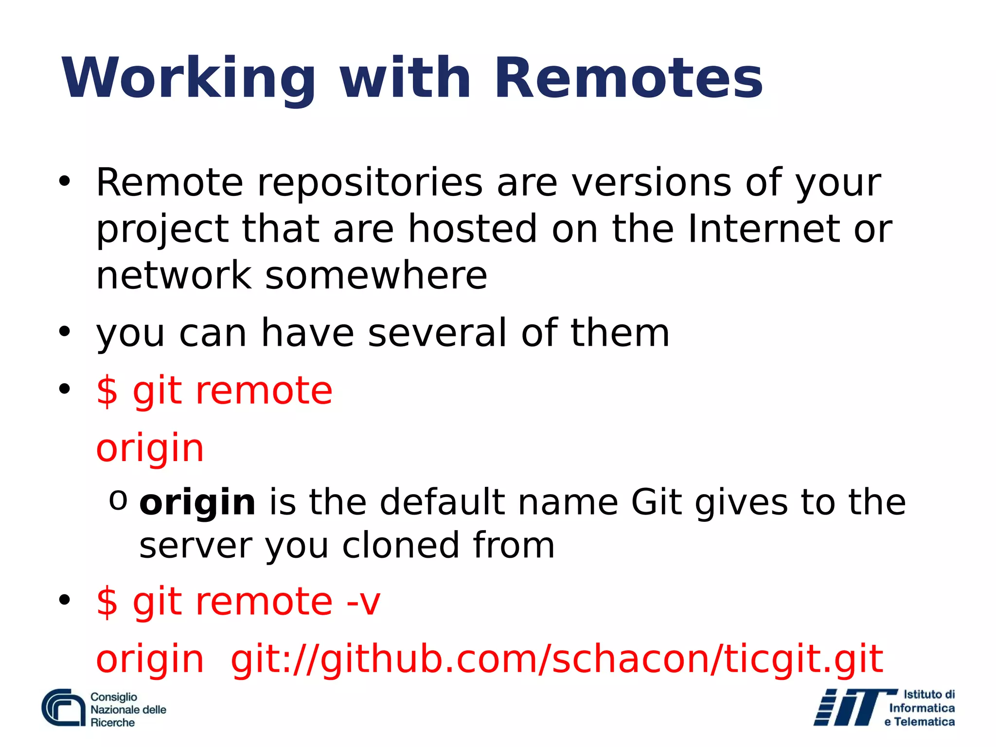 Working with Remotes
• Remote repositories are versions of your
project that are hosted on the Internet or
network somewhere
• you can have several of them
• $ git remote
origin
o origin is the default name Git gives to the
server you cloned from
• $ git remote -v
origin git://github.com/schacon/ticgit.git
 