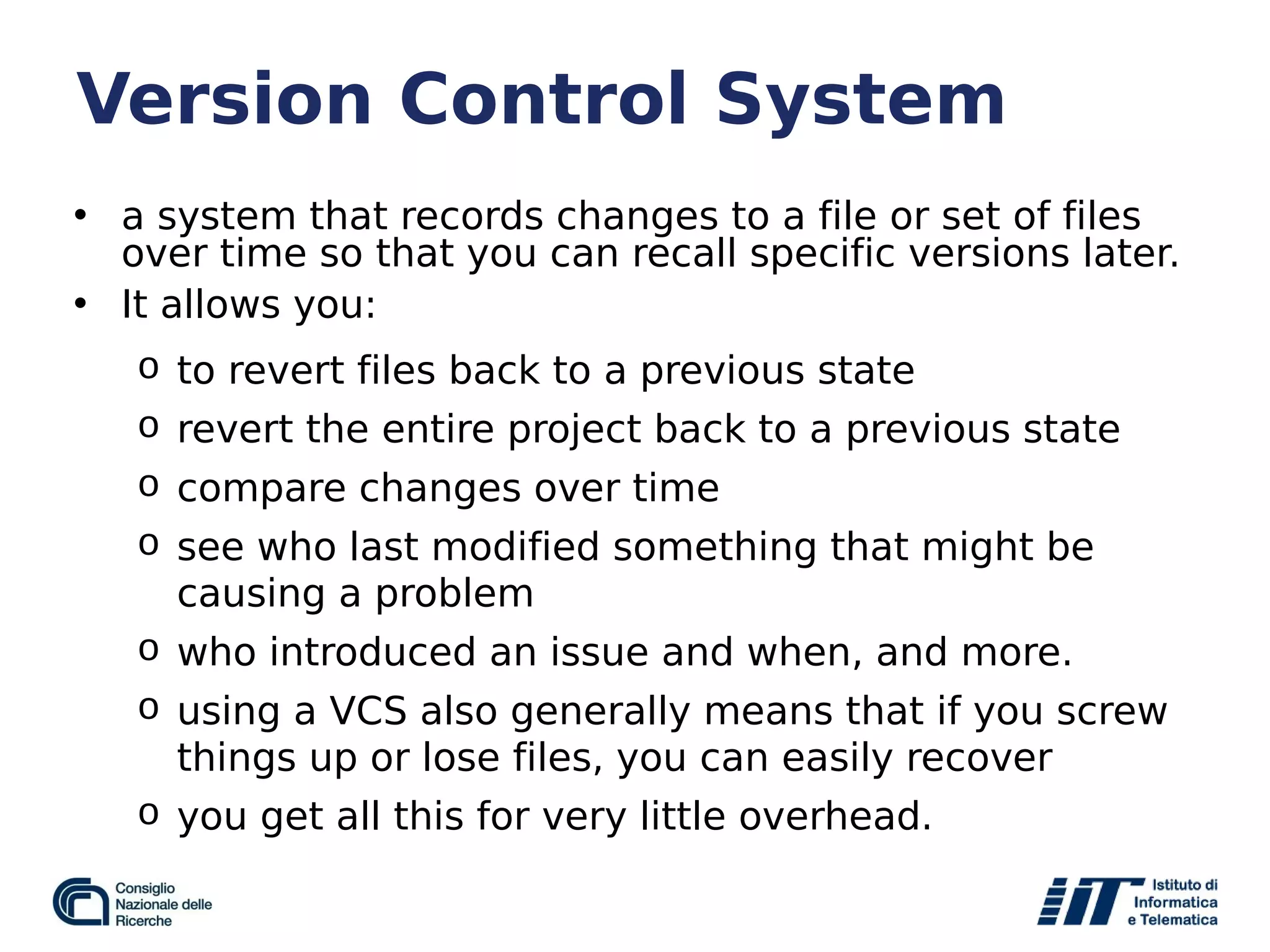 Version Control System
• a system that records changes to a file or set of files
over time so that you can recall specific versions later.
• It allows you:
o to revert files back to a previous state
o revert the entire project back to a previous state
o compare changes over time
o see who last modified something that might be
causing a problem
o who introduced an issue and when, and more.
o using a VCS also generally means that if you screw
things up or lose files, you can easily recover
o you get all this for very little overhead.
 