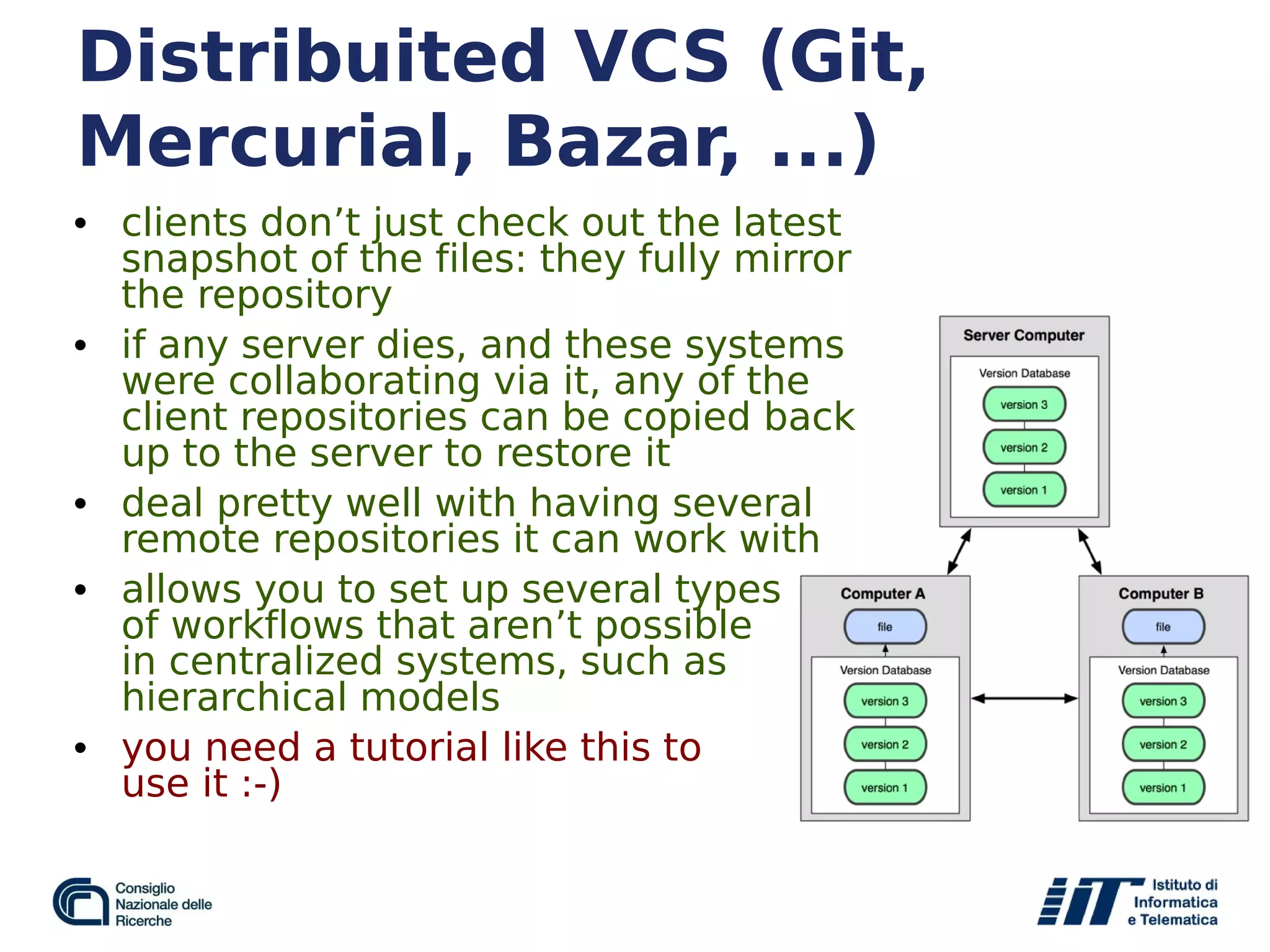 Distribuited VCS (Git,
Mercurial, Bazar, ...)
• clients don’t just check out the latest
snapshot of the files: they fully mirror
the repository
• if any server dies, and these systems
were collaborating via it, any of the
client repositories can be copied back
up to the server to restore it
• deal pretty well with having several
remote repositories it can work with
• allows you to set up several types
of workflows that aren’t possible
in centralized systems, such as
hierarchical models
• you need a tutorial like this to
use it :-)
 