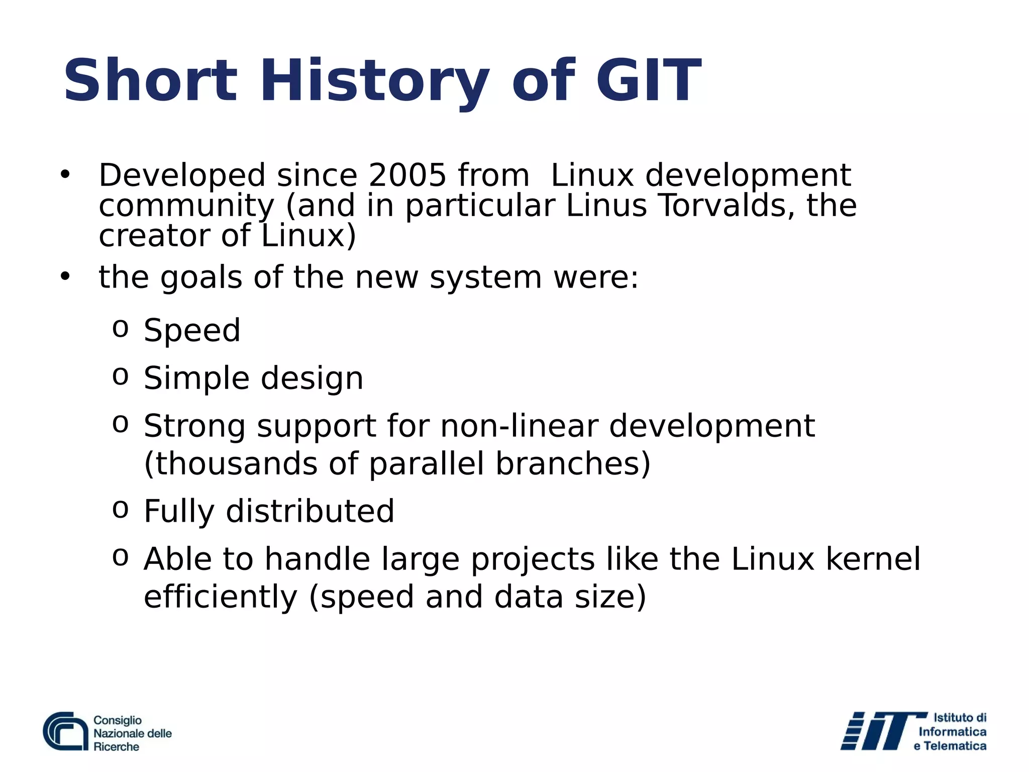 Short History of GIT
• Developed since 2005 from Linux development
community (and in particular Linus Torvalds, the
creator of Linux)
• the goals of the new system were:
o Speed
o Simple design
o Strong support for non-linear development
(thousands of parallel branches)
o Fully distributed
o Able to handle large projects like the Linux kernel
efficiently (speed and data size)
 