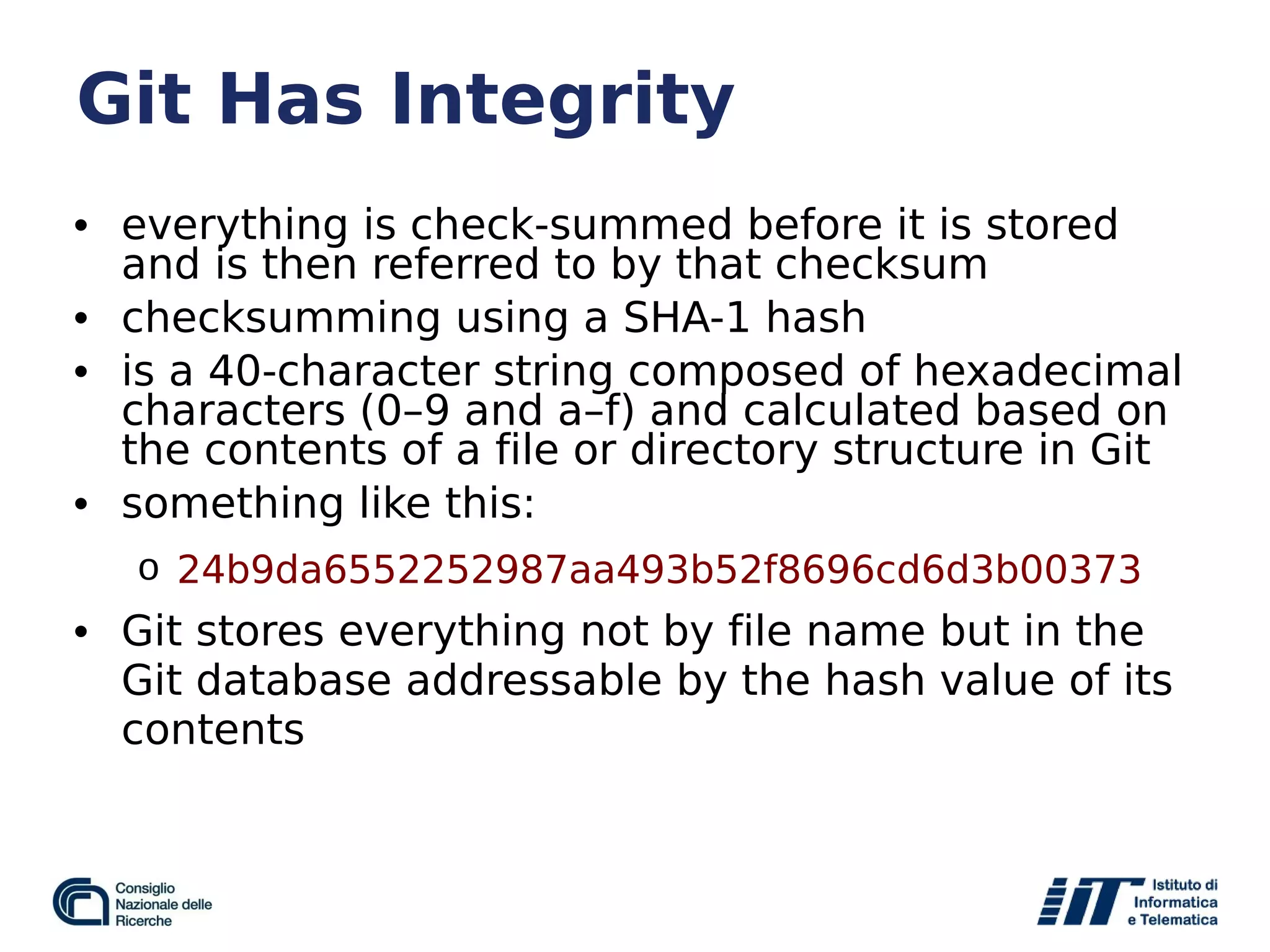 Git Has Integrity
• everything is check-summed before it is stored
and is then referred to by that checksum
• checksumming using a SHA-1 hash
• is a 40-character string composed of hexadecimal
characters (0–9 and a–f) and calculated based on
the contents of a file or directory structure in Git
• something like this:
o 24b9da6552252987aa493b52f8696cd6d3b00373
• Git stores everything not by file name but in the
Git database addressable by the hash value of its
contents
 