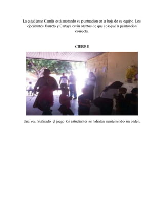 La estudiante Camila está anotando su puntuación en la hoja de su equipo. Los
ejecutantes Barreto y Cartaya están atentos de que coloque la puntuación
correcta.
CIERRE
Una vez finalizado el juego los estudiantes se hidratan manteniendo un orden.
 