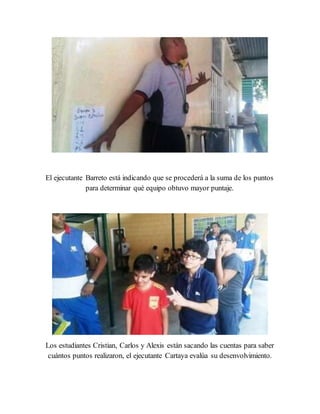 El ejecutante Barreto está indicando que se procederá a la suma de los puntos
para determinar qué equipo obtuvo mayor puntaje.
Los estudiantes Cristian, Carlos y Alexis están sacando las cuentas para saber
cuántos puntos realizaron, el ejecutante Cartaya evalúa su desenvolvimiento.
 
