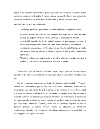 lleguen a una cantidad determinada de puntos que deben de ir sumando y mientras realizan
numerosos contactos con la pelota el equipo contrario va restando. Por lo tanto mientras los
estudiantes se divierten van aprendiendo la sustracción y adición de forma eficaz.
RESEÑA DEL TRABAJO REALIZADO
La estrategia planificada previamente se realizó siguiendo los siguientes pasos:
- Se planteó realizar una actividad con materiales reciclables en los cuales los niños
tuviesen que emplear movilidad motriz y trabajar la parte cognitiva a la vez.
- La actividad escogida fue la de minigolf sumando, la cual consiste en pasar la
pelotica por debajo de unos túneles los cuales están identificados con números.
- Los números serán anotados por los niños en una hoja, la cual al final de la prueba
ellos sumaran todos los números y sabrán su puntuación final, y así se conocerá que
equipo gano.
- Al final se realizara una realimentación a los niños sobre los beneficios que tiene la
actividad y cuáles fueron sus impresiones acerca de la actividad.
Consideramos que el material motivador, según Piaget, generará el conocimiento
esperado en los niños ya que despierta el interés por saber de qué manera se utiliza y para
qué.
Este es el momento trascendente en donde el estudiante, según Ausubel y Vygostky,
uniendo sus conocimientos previos que trae a la nueva información reestructura los
conocimientos que tenía acerca del golf, el tamaño de las peloticas, el tipo de hoyo o túnel,
y la suma de números e identificación de los mismos, y consigue otros más complejos y
avanzados como lo son trabajar bajo la presión del tiempo, los compañeros y el entorno que
los rodea, aprender a trabajar en equipo y pensar en que hoyo meter la pelotica de manera
que valga mayor puntuación. Vygostsky afirma que el aprendizaje engendra un área de
desarrollo potencial y estimula procesos internos de adquisición de información,
cognitivamente hablando y de movimiento, refiriéndonos directamente a la motricidad y su
alta complejidad en algunas actividades.
 