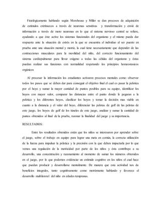 Fisiológicamente hablando según Morehouse y Miller se dan procesos de adquisición
de estímulos extrínsecos a través de neuronas sensitivas y transformación y envió de
información a través de moto neuronas en lo que al sistema nervioso central se refiere,
ayudando a que éste active los sistemas funcionales del organismo y el mismo pueda dar
respuesta ante la situación de estrés en la que se encuentra el individuo al ser puesto en
prueba ante una situación mental y motriz, la cual tiene necesariamente que depender de las
contracciones musculares para la movilidad del niño, del correcto funcionamiento del
sistema cardiopulmonar para llevar oxígeno a todas las células del organismo y éstas
puedan realizar sus funciones con normalidad respetando los principios homeostasicos
orgánicos
Al procesar la información los estudiantes activaron procesos mentales como: observar
todos los pasos que se deben dar para conseguir el objetivo final el cual es pasar la pelotica
por el hoyo y sumar la mayor cantidad de puntos posibles para su equipo, identificar los
hoyos con mayor valor, comparar las distancias entre el punto donde le pegaran a la
pelotica y los diferentes hoyos, clasificar los hoyos y tomar la decisión mas viable en
cuanto a la distancia y el valor del hoyo, diferenciar las pelotas de golf de las pelotas de
este juego, los hoyos de golf de los túneles de este juego, analizar y sumar la cantidad de
puntos obtenidos al final de la prueba, razonar la finalidad del juego y su importancia.
RESULTADOS:
Entre los resultados obtenidos están que los niños se interesaron por aprender sobre
el juego, sobre el trabajo en equipo para lograr una meta en común, la correcta utilización
de la fuerza para impulsar la pelotica y la precisión con la que deben impactarla por lo que
vemos una regulación de la motricidad por parte de los niños y ésta contribuye a su
desarrollo, una concentración y razonamiento al momento de sumar los números obtenidos
en el juego, por lo que podemos evidenciar un estímulo cognitivo en los niños el cual hace
que puedan producir y desarrollarse mentalmente. De manera que esta actividad nos da
beneficios integrales, tanto cognitivamente como motrizmente hablando y favorece el
desarrollo multilateral del niño en edades tempranas.
 