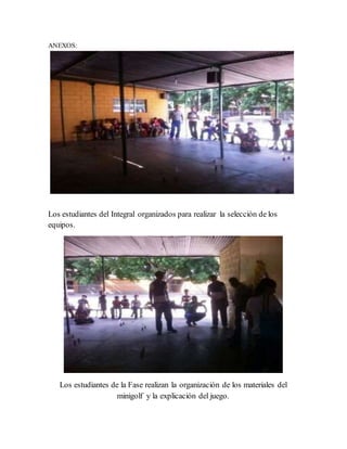 ANEXOS:
Los estudiantes del Integral organizados para realizar la selección de los
equipos.
Los estudiantes de la Fase realizan la organización de los materiales del
minigolf y la explicación del juego.
 