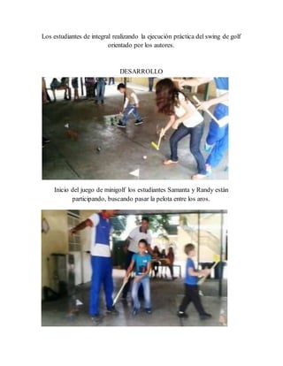 Los estudiantes de integral realizando la ejecución práctica del swing de golf
orientado por los autores.
DESARROLLO
Inicio del juego de minigolf los estudiantes Samanta y Randy están
participando, buscando pasar la pelota entre los aros.
 