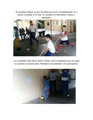 El estudiante Miguel ya paso la pelota por un aro e inmediatamente va a
anotar su puntaje en la hoja. Es orientado los Ejecutantes Cartaya y
Hernández.
Los estudiantes Juan David, Raúl y Ariana, están compitiendo para ver quién
es el primero en anotar punto. Hernández está animando a los participantes.
 