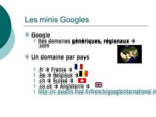 Les minis Googles
 Google
 Des domaines génériques, régionaux 
.com
 Un domaine par pays
 .fr  France 
 .be  Belgique 
 .ch  Suisse 
 .co.uk  Angleterre 
 http://c.asselin.free.fr/french/googleinternational.ht
 