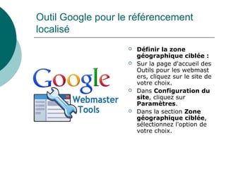 Outil Google pour le référencement
localisé
 Définir la zone
géographique ciblée :
 Sur la page d'accueil des
Outils pour les webmast
ers, cliquez sur le site de
votre choix.
 Dans Configuration du
site, cliquez sur
Paramètres.
 Dans la section Zone
géographique ciblée,
sélectionnez l'option de
votre choix.
 