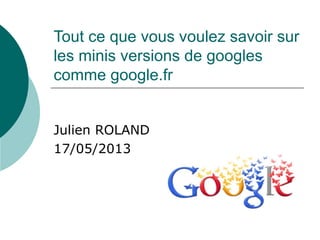 Tout ce que vous voulez savoir sur
les minis versions de googles
comme google.fr
Julien ROLAND
17/05/2013
 