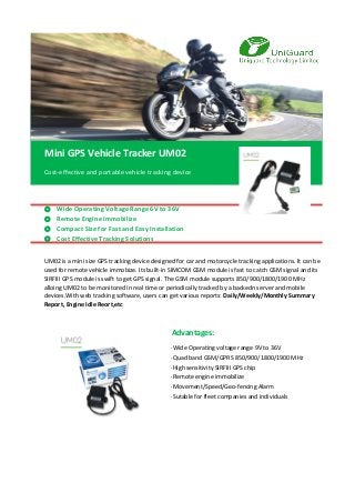 Cost-effective and portable vehicle tracking device
◎ Wide Operating Voltage Range 6V to 36V
◎ Remote Engine Immobilize
◎ Compact Size for Fast and Easy Installation
◎ Cost Effective Tracking Solutions
·Wide Operating voltage range 9V to 36V
·Quad band GSM/GPRS 850/900/1800/1900 MHz
·High sensitivity SIRFIII GPS chip
·Remote engine immobilize
·Movement/Speed/Geo-fencing Alarm
·Sutable for fleet companies and individuals
Mini GPS Vehicle Tracker UM02
Advantages:
UM02 is a mini size GPS tracking device designed for car and motorcycle tracking applications. It can be
used for remote vehicle immobize. Its built-in SIMCOM GSM module is fast to catch GSM signal and its
SIRFIII GPS module is swift to get GPS signal. The GSM module supports 850/900/1800/1900 MHz
alloing UM02 to be monitored in real time or periodically tracked by a backedn server and mobile
devices.With web tracking software, users can get various reports: Daily/Weekly/Monthly Summary
Report, Engine Idle Reort,etc
 