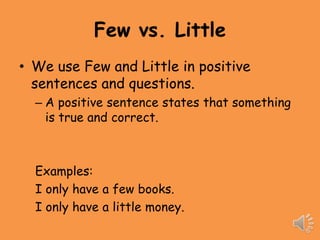 Few vs. Little
• We use Few and Little in positive
  sentences and questions.
  – A positive sentence states that something
    is true and correct.



  Examples:
  I only have a few books.
  I only have a little money.
 