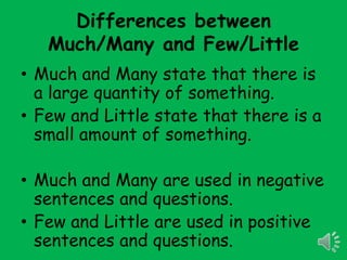 Differences between
   Much/Many and Few/Little
• Much and Many state that there is
  a large quantity of something.
• Few and Little state that there is a
  small amount of something.

• Much and Many are used in negative
  sentences and questions.
• Few and Little are used in positive
  sentences and questions.
 