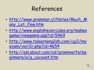 References
• http://www.grammar.cl/Notes/Much_M
  any_Lot_Few.htm
• http://www.englishexercises.org/makea
  game/viewgame.asp?id=5469
• http://www.tolearnenglish.com/cgi2/my
  exam/voir2r.php?id=4654
• http://esl.about.com/od/grammarforbe
  ginners/a/g_cucount.htm
 