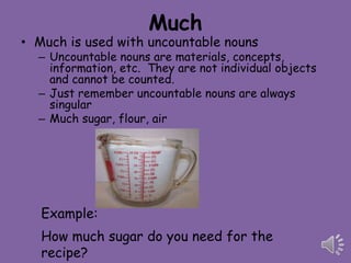 Much
• Much is used with uncountable nouns
  – Uncountable nouns are materials, concepts,
    information, etc. They are not individual objects
    and cannot be counted.
  – Just remember uncountable nouns are always
    singular
  – Much sugar, flour, air




   Example:
   How much sugar do you need for the
   recipe?
 
