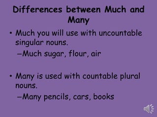 Differences between Much and
            Many
• Much you will use with uncountable
  singular nouns.
   –Much sugar, flour, air

• Many is used with countable plural
  nouns.
  –Many pencils, cars, books
 