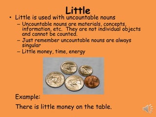 Little
• Little is used with uncountable nouns
  – Uncountable nouns are materials, concepts,
    information, etc. They are not individual objects
    and cannot be counted.
  – Just remember uncountable nouns are always
    singular
  – Little money, time, energy




  Example:
  There is little money on the table.
 