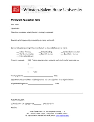 Mini Grant Application form <br />Your name:<br />Department:<br />Title of the innovation activity for which funding is requested:<br />Course in which you want to innovate (code, name, section(s)):<br />General Education Learning Outcome(s) that will be fostered (check one or more)<br />___ Critical Thinking___Critical Reading___Written Communication<br />___ Oral Communication___Scientific Literacy___ Quantitative Literacy<br />___ Information Literacy<br />Amount requested:$500  Process documentation, products, analysis of results, lessons learned<br />$<br />=======<br />$             Total<br />Faculty signature: ___________________________________  Date:<br />Departmental Support: I have read this proposal and I am supportive of its implementation<br />Program chair signature ______________________________      Date:<br />To be filled by CETL<br />[ ] Approved in full,   [ ] Approved ________, [  ] Not approved<br />Reasons:<br />APPLICATION DETAILS<br />,[object Object], <br />,[object Object]