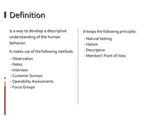 Definition Is a way to develop a descriptive understanding of the human behavior.  It makes use of the following methods: - Observation  - Notes  - Interview  - Customer Surveys  - Operability Assessments  - Focus Groups It keeps the following principles: - Natural Setting  - Holism  - Descriptive  - Members’ Point of View 