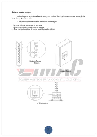 11
Minigrua fora do serviço
Antes de deixar a minigrua fora do serviço no canteiro é obrigatório desbloquear a rotação da
lança com o gancho no alto.
É necessário retirar a corrente elétrica de alimentação:
1 - Acionar o botão de parada da botoeira
2 - Posicionar o interruptor do quadro elétrico
3 - Tirar a energia elétrica da chave geral do quadro elétrico
Botão de Parada
1 - Botoeira
2 - Interruptor do
quadro elétrico
3 - Chave geral
 