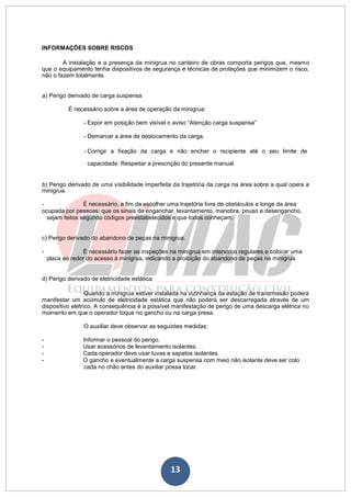 13
INFORMAÇÕES SOBRE RISCOS
A instalação e a presença da minigrua no canteiro de obras comporta perigos que, mesmo
que o equipamento tenha dispositivos de segurança e técnicas de proteções que minimizem o risco,
não o fazem totalmente.
a) Perigo derivado de carga suspensa
É necessário sobre a área de operação da minigrua:
- Expor em posição bem visível o aviso “Atenção carga suspensa”
- Demarcar a área de deslocamento da carga.
- Corrigir a fixação da carga e não encher o recipiente até o seu limite de
capacidade. Respeitar a prescrição do presente manual.
b) Perigo derivado de uma visibilidade imperfeita da trajetória da carga na área sobre a qual opera a
minigrua.
- É necessário, a fim de escolher uma trajetória livre de obstáculos e longe da área
ocupada por pessoas; que os sinais de enganchar, levantamento, manobra, pouso e desengancho,
sejam feitos segundo códigos preestabelecidos e que todos conheçam.
c) Perigo derivado do abandono de peças na minigrua.
- É necessário fazer as inspeções na minigrua em intervalos regulares e colocar uma
placa ao redor do acesso à minigrua, indicando a proibição do abandono de peças na minigrua.
d) Perigo derivado de eletricidade estática.
Quando a minigrua estiver instalada na vizinhança da estação de transmissão poderá
manifestar um acúmulo de eletricidade estática que não poderá ser descarregada através de um
dispositivo elétrico. A consequência é a possível manifestação de perigo de uma descarga elétrica no
momento em que o operador toque no gancho ou na carga presa.
O auxiliar deve observar as seguintes medidas:
- Informar o pessoal do perigo.
- Usar acessórios de levantamento isolantes.
- Cada operador deve usar luvas e sapatos isolantes.
- O gancho e eventualmente a carga suspensa com meio não isolante deve ser colo
cada no chão antes do auxiliar possa tocar.
 