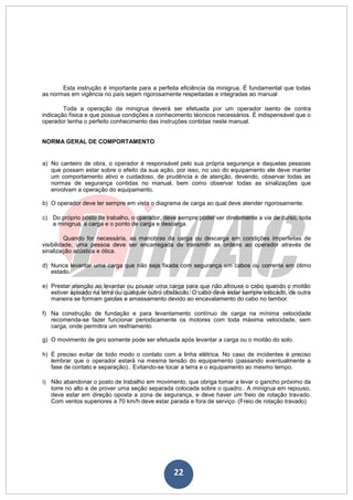22
Esta instrução é importante para a perfeita eficiência da minigrua. É fundamental que todas
as normas em vigência no país sejam rigorosamente respeitadas e integradas ao manual
Toda a operação da minigrua deverá ser efetuada por um operador isento de contra
indicação física e que possua condições e conhecimento técnicos necessários. É indispensável que o
operador tenha o perfeito conhecimento das instruções contidas neste manual.
NORMA GERAL DE COMPORTAMENTO
a) No canteiro de obra, o operador é responsável pelo sua própria segurança e daquelas pessoas
que possam estar sobre o efeito da sua ação, por isso, no uso do equipamento ele deve manter
um comportamento ativo e cuidadoso, de prudência e de atenção, devendo, observar todas as
normas de segurança contidas no manual, bem como observar todas as sinalizações que
envolvam a operação do equipamento.
b) O operador deve ter sempre em vista o diagrama de carga ao qual deve atender rigorosamente.
c) Do próprio posto de trabalho, o operador, deve sempre poder ver diretamente a via de curso, toda
a minigrua, a carga e o ponto de carga e descarga.
Quando for necessária, as manobras da carga ou descarga em condições imperfeitas de
visibilidade, uma pessoa deve ser encarregada de transmitir as ordens ao operador através de
sinalização acústica e ótica.
d) Nunca levantar uma carga que não seja fixada com segurança em cabos ou corrente em ótimo
estado.
e) Prestar atenção ao levantar ou pousar uma carga para que não afrouxe o cabo quando o moitão
estiver apoiado na terra ou qualquer outro obstáculo. O cabo deve estar sempre esticado, de outra
maneira se formam gaiolas e amassamento devido ao encavalamento do cabo no tambor.
f) Na construção de fundação e para levantamento contínuo de carga na mínima velocidade
recomenda-se fazer funcionar periodicamente os motores com toda máxima velocidade, sem
carga, onde permitira um resfriamento
g) O movimento de giro somente pode ser efetuada após levantar a carga ou o moitão do solo.
h) É preciso evitar de todo modo o contato com a linha elétrica. No caso de incidentes é preciso
lembrar que o operador estará na mesma tensão do equipamento (passando eventualmente a
fase de contato e separação).. Evitando-se tocar a terra e o equipamento ao mesmo tempo.
i) Não abandonar o posto de trabalho em movimento, que obriga tomar a levar o gancho próximo da
torre no alto e de prover uma seção separada colocada sobre o quadro.. A minigrua em repouso,
deve estar em direção oposta a zona de segurança, e deve haver um freio de rotação travado.
Com ventos superiores a 70 km/h deve estar parada e fora de serviço. (Freio de rotação travado)
 