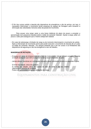 26
- O fim dos cursos subida e descida são dispositivos de emergência e não de serviço, por isso, é
necessário interromper o movimento tendo presença do espaço de frenagem para consentir a
diminuição das velocidades menores antes da parada de movimento.
Para pousar uma carga: parar a uma breve distância do plano de pouso e proceder a
aproximação com pequenos impulsos sobre o botão de comando “descida”. Apoiar a carga, soltar um
pouco o cabo para assegurar que o mesmo esteja bem estável.
- Em caso de sobrecarga o limitador de carga ou de momento interromperá o movimento de subida .
Após a intervenção do movimento acima para poder executar o movimento de descida dê um pulso
no botão de comando “descida”. Ter sempre presente que o fim de cursos e os limitadores são
dispositivos de segurança e não de emergência e nem de trabalho.
MANOBRAS DE ROTAÇÃO
- O espaço em torno da minigrua deve estar livre de modo a poder efetuar um giro completo. Durante
a rotação assegurar que nem a carga nem a lança sejam impedidas de girar.
- Jamais efetuar manobras em contragolpe enquanto sejam solicitados durante os seguintes órgãos:
O motor de rotação. (risco de queimar)
O redutor de rotação. (risco de ruptura do eixo de saída e de seu relativo
rolamento) A estrutura da minigrua.
Podem ser provocadas perigosas oscilações da carga.
 