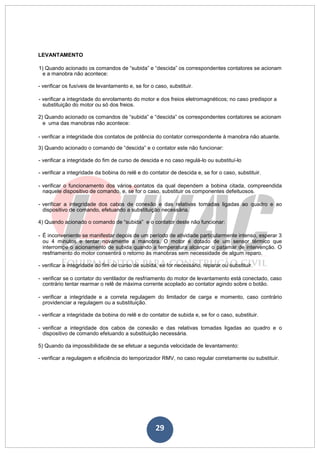 29
LEVANTAMENTO
1) Quando acionado os comandos de “subida” e “descida” os correspondentes contatores se acionam
e a manobra não acontece:
- verificar os fusíveis de levantamento e, se for o caso, substituir.
- verificar a integridade do enrolamento do motor e dos freios eletromagnéticos; no caso predispor a
substituição do motor ou só dos freios.
2) Quando acionado os comandos de “subida” e “descida” os correspondentes contatores se acionam
e uma das manobras não acontece:
- verificar a integridade dos contatos de potência do contator correspondente à manobra não atuante.
3) Quando acionado o comando de “descida” e o contator este não funcionar:
- verificar a integridade do fim de curso de descida e no caso regulá-lo ou substituí-lo
- verificar a integridade da bobina do relê e do contator de descida e, se for o caso, substituir.
- verificar o funcionamento dos vários contatos da qual dependem a bobina citada, compreendida
naquele dispositivo de comando, e, se for o caso, substituir os componentes defeituosos.
- verificar a integridade dos cabos de conexão e das relativas tomadas ligadas ao quadro e ao
dispositivo de comando, efetuando a substituição necessária.
4) Quando acionado o comando de “subida” e o contator deste não funcionar:
- É inconveniente se manifestar depois de um período de atividade particularmente intenso, esperar 3
ou 4 minutos e tentar novamente a manobra. O motor é dotado de um sensor térmico que
interrompe o acionamento de subida quando a temperatura alcançar o patamar de intervenção. O
resfriamento do motor consentirá o retorno às manobras sem necessidade de algum reparo.
- verificar a integridade do fim de curso de subida, se for necessário, reparar ou substituir.
- verificar se o contator do ventilador de resfriamento do motor de levantamento está conectado, caso
contrário tentar rearmar o relê de máxima corrente acoplado ao contator agindo sobre o botão.
- verificar a integridade e a correta regulagem do limitador de carga e momento, caso contrário
providenciar a regulagem ou a substituição.
- verificar a integridade da bobina do relê e do contator de subida e, se for o caso, substituir.
- verificar a integridade dos cabos de conexão e das relativas tomadas ligadas ao quadro e o
dispositivo de comando efetuando a substituição necessária.
5) Quando da impossibilidade de se efetuar a segunda velocidade de levantamento:
- verificar a regulagem e eficiência do temporizador RMV, no caso regular corretamente ou substituir.
 