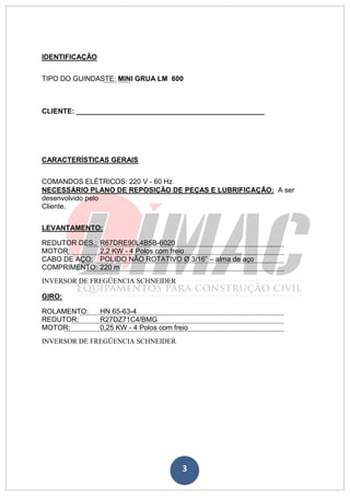 3
IDENTIFICAÇÃO
TIPO DO GUINDASTE: MINI GRUA LM 600
CLIENTE: ________________________________________________
CARACTERÍSTICAS GERAIS
COMANDOS ELÉTRICOS: 220 V - 60 Hz
NECESSÁRIO PLANO DE REPOSIÇÃO DE PEÇAS E LUBRIFICAÇÃO: A ser
desenvolvido pelo
Cliente.
LEVANTAMENTO:
REDUTOR DES.: R67DRE90L4B5B-6020
MOTOR: 2,2 KW - 4 Polos com freio
CABO DE AÇO: POLIDO NÃO ROTATIVO Ø 3/16” – alma de aço
COMPRIMENTO: 220 m
INVERSOR DE FREGÜENCIA SCHNEIDER
GIRO:
ROLAMENTO: HN 65-63-4
REDUTOR: R27DZ71C4/BMG
MOTOR: 0,25 KW - 4 Polos com freio
INVERSOR DE FREGÜENCIA SCHNEIDER
 