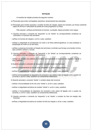 30
ROTAÇÃO
A manobra de rotação acontece da seguinte maneira:
a) Prevenção para evitar contragolpes repentinos, temporizando tais operações.
b) Prevenção para manter acionado o contator do freio de rotação, depois da manobra, por tempo suficiente
capaz de diminuir a velocidade de parada de modo progressivo no braço.
Pelo exposto, verifique prontamente os fusíveis, a proteção, depois proceder como segue:
1) Quando acionado o comando da “esquerda” ou da “direita” os correspondentes contatores se
acionarão e a manobra não acontecer:
- verificar os fusíveis de rotação e, se for o caso, substituir.
- verificar a integridade do enrolamento do motor e do freios eletromagnéticos; no caso predispor a
substituição do motor ou só dos freios.
- verificar a presença de tensão na fixação dos terminais e controlar que forneça uma tensão mínima,
caso contrário verificar o circuito.
2) Quando acionado o comando da “esquerda” e da “direita” os correspondentes contatores se
acionarão e uma das manobras não acontecer:
- verificar os contatos da potência do contator correspondente à manobra não atuante e, se for o
caso, substituir.
3) Quando acionado o comando de “esquerda” o contator deste não funcionar:
- verificar o funcionamento do fim de curso “esquerda” e , se for o caso, substituir.
- verificar a integridade da bobina do contator “esquerda” e, se for o caso, substituir.
- verificar a funcionalidade do dispositivo de comando e seu relativo cabo de ligação com o quadro de
comando, e, se for o caso, substituir os componentes defeituosos.
4) Quando acionado o comando “direito” o contator deste não funcionar:
- verificar a funcionalidade do fim de curso “direito” e, se for o caso, substituir.
- verificar a integridade da bobina do contator “direito” e, se for o caso, substituir.
- verificar a funcionalidade do dispositivo de comando e dos cabos de ligação com o quadro de
comando, e, se for o caso, substituir os componentes defeituosos.
5) Quando acionado o comando da “esquerda” e da “direita” o contator do freio de rotação não
funcionar:
- verificar a integridade da bobina do contator do freio de rotação e, se for o caso, substituir.
 