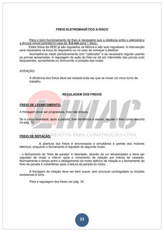 33
FREIO ELETROMAGÉTICO A DISCO
Para o bom funcionamento do freio é necessário que a distância entre o eletroimã e
a âncora móvel (entreferro) seja de: 0,4 mm para 1 disco .
Estes freios da SEW já são regulados na fábrica e são auto reguláveis. A intervenção
será necessária na troca do dispositivo ou no caso de começar a deslizar.
Aconselha-se medir periodicamente com “calibrador” e se necessário regular usando
as porcas apropriadas. A regulagem da ação do freio se dá por intermédio das porcas auto
bloqueantes, aumentando ou diminuindo a pressão das molas.
ATENÇÃO:
A eficiência dos freios deve ser testada toda vez que se iniciar um novo turno de
trabalho.
REGULAGEM DOS FREIOS
FREIO DE LEVANTAMENTO:
A frenagem deve ser progressiva, mas não brusca.
Se a carga levantada, após a parada, tiver tendência a descer, regular o freio como descrito
na pág. 32.
FREIO DE ROTAÇÃO:
A abertura dos freios é sincronizada e simultânea à partida dos motores
elétricos, enquanto o fechamento é regulado do seguinte modo:
- o fechamento do “freio de parada” é retardado, através de um temporizador e deve ser
regulado de modo a intervir após o movimento de rotação por inércia ter cessado.
Normalmente o tempo entre o desligamento do motor elétrico de rotação e o fechamento do
freio de parada é instantâneo após a leitura da parada do motor.
A frenagem da rotação deve ser bem suave, sem provocar contragolpes ou torções
excessivas à torre.
Para a regulagem dos freios ver pág. 32.
 