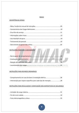 4
ÍNDICE
ADVERTÊNCIAS GERAIS
- Meta, função do manual de instruções...............................................................05
- Características das Cargas Admissíveis................................................................10
- Grua fora do serviço............................................................................................11
- Informações sobre riscos.....................................................................................12
- Uso impróprio da grua.........................................................................................14
- Treinamento do pessoal......................................................................................19
- Aterramento da grua e dos trilhos......................................................................20
INSTRUÇÕES PARA USO E MOVIMENTO
- Norma geral de comportamento.........................................................................22
- Sinalizações de movimento.................................................................................23
- Relação dos controles efetuados.........................................................................24
- Levantamento das cargas....................................................................................25
INSTRUÇÕES PARA REPAROS ORDINÁRIOS
- Comportamento em caso de dano à instalação elétrica.....................................28
- Intervenção para reparo específico para cada tipo de manopla.........................28
INSTRUÇÕES PARA REGULAGEM E VERIFICAÇÃO DOS DISPOSITIVOS DE SEGURANÇA
- Limitador de carga máxima.................................................................................31
- Fim de curso subida.............................................................................................32
- Freio eletromagnético a disco.............................................................................33
 