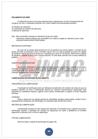 44
ROLAMENTO DO GIRO
O rolamento do giro é uma peça essencial para a segurança e um bom funcionamento da
minigrua, por isso, é necessário executar com muito cuidado uma manutenção periódica.
a) Parafuso do rolamento
b) Lubrificação do sistema de rolamento
c) Dentes do rolamento
Obs.: Não é permitida a fixação do rolamento do giro por solda.
Deverá ser evitado qualquer tipo de trabalho com solda na região do rolamento, pois o calor
produzido pode provocar deformações.
MÉTODO DE CONTROLE
No caso de se revelar afrouxamento de um só parafuso (ou porca) realize o controle de pré
aperto de todos os parafusos. Para o controle: marcar com um corte a posição da porca em relação
ao parafuso. Depois de afrouxar porca (ou o parafuso) por cerca de 1/6 de giro, deixe firme a cabeça
do parafuso, reaperte a porca com o torque prescrito. O corte deve coincidir com a marca referida no
parafuso.
SUBSTITUIÇÕES EVENTUAIS
Se em uma verificação for encontrado um corte que não coincida com a posição do parafuso,
Proceder da seguinte forma: substitua parcial ou totalmente o parafuso. Efetue, a cada 3 anos, a
substituição total dos parafusos e porcas do rolamento do giro. A substituição requer sempre o
emprego de parafusos e porcas novas.
LUBRIFICAÇÃO DO SISTEMA DE ROLAMENTO
FREQÜÊNCIA DA LUBRIFICAÇÃO
A operação de lubrificação deve ser efetuada mensalmente. No canteiro de obras em que se
trabalha somente um turno a lubrificação deverá ser semanal. Recomenda-se lubrificação mais
frequente em ambientes tropicais, lugares muito úmidos, empoeirados e sujeitos à fortes variações
térmicas.
ATENÇÃO
Antes e depois de um grande período de inatividade (minigrua desmontada, canteiro fixo) é
absolutamente necessária uma lubrificação, em particular pelo período de inverno.
MÉTODO DE LUBRIFICAÇÃO
A lubrificação acontece na face externa do rolamento. É necessário que o operário que fará a
lubrificação execute a operação em posição de segurança (ou sobre a plataforma ou também
segurando a estrutura com o cinto de segurança).
TIPO DE LUBRIFICANTE
Deve-se utilizar a tabela de lubrificação da página 48.
 