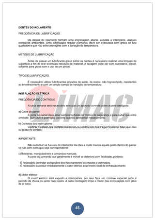 45
DENTES DO ROLAMENTO
FREQÜÊNCIA DE LUBRIFICAÇÃO
Os dentes do rolamento formam uma engrenagem aberta, exposta a intempérie, ataques
corrosivos ambientais. Uma lubrificação regular (semanal) deve ser executada com graxa de boa
qualidade e que não sofra alterações com a variação da temperatura.
MÉTODO DE LUBRIFICAÇÃO
Antes de passar um lubrificante graxo sobre os dentes é necessário realizar uma limpeza da
superfície a fim de tirar eventuais resíduos de material. A lavagem pode ser com querosene, diesel,
solvente para graxa com o uso de um pincel.
TIPO DE LUBRIFICAÇÃO
É necessário utilizar lubrificantes privados de acido, de resina, não higroscópido, resistentes
ao envelhecimento e com um amplo campo de variação de temperatura.
INSTALAÇÃO ELÉTRICA
FREQÜÊNCIA DE CONTROLE
A cada semana será necessário executar um apurado controle sobre a parte desligada.
a) Caixa do painel
A porta do painel deve estar sempre fechada por motivo de segurança e para evitar que entre
umidade. Substituir a guarnição da porta quando apresentar ressecamento.
b) Contatos dos interruptores
Verificar o estado dos contatos mantendo-os polidos com lixa d’água finíssima. Não usar óleo
ou graxa no contato.
IMPORTANTE
Não substituir os fusíveis do interruptor da obra e muito menos aquele posto dentro do painel
se não com outro que seja correspondente.
c) Botoeiras, manipuladores e comandos manuais.
A parte do comando que geralmente é móvel se deteriora com facilidade, portanto:
- É necessário controlar as ligações dos fios mantendo-os intactos e apertados.
- É necessário substituir imediatamente o cabo elétrico ao primeiro sinal de enfraquecimento
d) Motor elétrico
O motor elétrico está exposto a intempéries, por isso faça um controle especial após o
período de chuva ou vento com poeira. A cada montagem limpe o motor das incrustações com jatos
de ar seco.
 