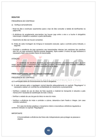 46
REDUTOR
FREQÜÊNCIA DE CONTROLE
a) Verifique semanalmente:
- Nível de óleo e eventuais vazamentos (para o tipo de óleo consultar a tabela de lubrificantes na
página 48).
- A eficiência do acoplamento eixo-tambor (se houver jogo entre o eixo e a bucha é obrigatório
interromper o trabalho e substituir a parte danificada).
- Vazamento de óleo (se houver consertar).
b) Antes de cada montagem da minigrua é necessário executar, após o controle acima indicado, o
seguinte:
- Controlar a existência de jogo excessivo nas transmissões internas (em redutores tipo parafuso
sem fim um jogo excessivo significa grande desgaste). Após avaliar o motivo do jogo excessivo é
necessário fazer uma revisão inteira na transmissão.
ATENÇÃO
A existência de barulhos anormais ou excessivos durante o funcionamento, vazio ou com
carga, significa que o mecanismo não está bem ajustado, necessitando uma imediata manutenção
extraordinária (desmontagem, revisão e eventual troca de peça).
FREIO (levantamento, carrinho, rotação e translação)
FREQÜÊNCIA DE CONTROLE
a) A verificação diária do funcionamento do freio é obrigatória.
b) A cada semana após a regulagem normal descrita adequadamente no capítulo “Regulagens” é
necessário realizar um controle da confiabilidade do mecanismo e precisamente:
- Verificar o estado de uso do disco de freio (quando o material do transporte é reduzido a pelo
menos 2mm necessita-se substituição de todo o disco).
- Verificar o estado de uso da guia do disco no eixo do motor.
- Verificar a eficiência da mola e controlar a coluna, deixando-a bem fixada e íntegra. (em caso
contrário substituir).
Em caso de dúvida substitua o mecanismo inteiro e reconstitua a eficiência regulando-a
conforme indicado no capítulo “Regulagens”.
IMPORTANTE
A funcionalidade e eficiência dos freios são indispensáveis para proteger as pessoas e
objetos.
 