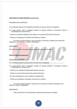 48
LIMITADOR DE CARGA MÁXIMA (levantamento)
FREQÜÊNCIA DE CONTROLE
a) A verificação diária da funcionalidade do limitador de carga e momento é obrigatória.
b) A cada semana, após a regulagem descrita no capítulo referente, é necessário verificar a
confiabilidade dos mecanismos e:
- Verificar se a haste do apalpador está íntegra e se a superfície de encontro esta plana.
- Verificar se à exposição à intempérie não atacará os contatos.
Em caso de dúvida substituir o micro interruptor e reconstituir a eficiência do mecanismo
regulando-o como descrito no capítulo “Regulagens”.
IMPORTANTE
Não violar este item do qual depende a segurança de pessoas e de objetos.
FIM DE CURSO (levantamento)
FREQÜÊNCIA DE CONTROLE
a) A verificação diária do funcionamento do fim de curso é obrigatória.
b) A cada semana, após a regulagem, descrita no capítulo referente, é necessário verificar a
confiabilidade dos mecanismos e:
- Verificar se as presilhas de tração estão integras, sem jogo;
- Verificar se o came será acionado pelo parafuso adequado;
- Em caso de desgaste do came, substituí-lo imediatamente;
- Verificar se à exposição à intempérie não atacará os contatos.
Em caso de dúvida substituir o equipamento e reconstituir a eficiência regulando como
descrito no capítulo “Regulagens”.
IMPORTANTE
Não violar este item do qual depende a segurança de pessoas e de objetos.
 