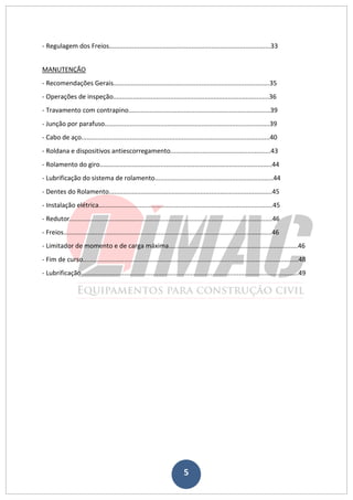 5
- Regulagem dos Freios..........................................................................................33
MANUTENÇÃO
- Recomendações Gerais.......................................................................................35
- Operações de inspeção.......................................................................................36
- Travamento com contrapino...............................................................................39
- Junção por parafuso............................................................................................39
- Cabo de aço.........................................................................................................40
- Roldana e dispositivos antiescorregamento........................................................43
- Rolamento do giro................................................................................................44
- Lubrificação do sistema de rolamento..................................................................44
- Dentes do Rolamento...........................................................................................45
- Instalação elétrica.................................................................................................45
- Redutor.................................................................................................................46
- Freios....................................................................................................................46
- Limitador de momento e de carga máxima........................................................................46
- Fim de curso........................................................................................................................48
- Lubrificação.........................................................................................................................49
 