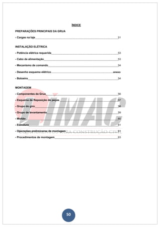 50
ÍNDICE
PREPARAÇÕES PRINCIPAIS DA GRUA
- Cargas na laje 51
INSTALAÇÃO ELÉTRICA
- Potência elétrica requerida 53
- Cabo de alimentação 53
- Mecanismo de comando 54
- Desenho esquema elétrico.............................................................................anexo
- Botoeira 54
MONTAGEM
- Componentes da Grua 56
- Esquema de Reposição de peças 57
- Grupo do giro 58
- Grupo de levantamento 59
- Moitão 60
- Estrutura 61
- Operações preliminares de montagem 61
- Procedimentos de montagem 63
 