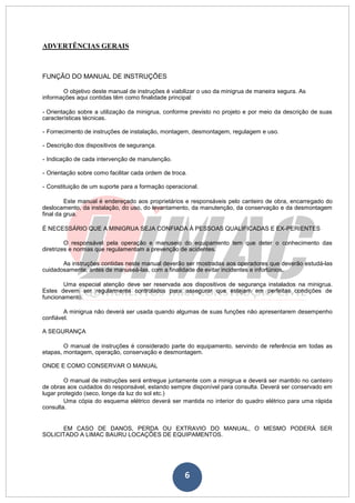 6
ADVERTÊNCIAS GERAIS
FUNÇÃO DO MANUAL DE INSTRUÇÕES
O objetivo deste manual de instruções é viabilizar o uso da minigrua de maneira segura. As
informações aqui contidas têm como finalidade principal:
- Orientação sobre a utilização da minigrua, conforme previsto no projeto e por meio da descrição de suas
características técnicas.
- Fornecimento de instruções de instalação, montagem, desmontagem, regulagem e uso.
- Descrição dos dispositivos de segurança.
- Indicação de cada intervenção de manutenção.
- Orientação sobre como facilitar cada ordem de troca.
- Constituição de um suporte para a formação operacional.
Este manual é endereçado aos proprietários e responsáveis pelo canteiro de obra, encarregado do
deslocamento, da instalação, do uso, do levantamento, da manutenção, da conservação e da desmontagem
final da grua.
É NECESSÁRIO QUE A MINIGRUA SEJA CONFIADA À PESSOAS QUALIFICADAS E EX-PERIENTES
O responsável pela operação e manuseio do equipamento tem que deter o conhecimento das
diretrizes e normas que regulamentam a prevenção de acidentes.
As instruções contidas neste manual deverão ser mostradas aos operadores que deverão estudá-las
cuidadosamente, antes de manuseá-las, com a finalidade de evitar incidentes e infortúnios.
Uma especial atenção deve ser reservada aos dispositivos de segurança instalados na minigrua.
Estes devem ser regularmente controlados para assegurar que estejam em perfeitas condições de
funcionamento.
A minigrua não deverá ser usada quando algumas de suas funções não apresentarem desempenho
confiável.
A SEGURANÇA
O manual de instruções é considerado parte do equipamento, servindo de referência em todas as
etapas, montagem, operação, conservação e desmontagem.
ONDE E COMO CONSERVAR O MANUAL
O manual de instruções será entregue juntamente com a minigrua e deverá ser mantido no canteiro
de obras aos cuidados do responsável, estando sempre disponível para consulta. Deverá ser conservado em
lugar protegido (seco, longe da luz do sol etc.)
Uma cópia do esquema elétrico deverá ser mantida no interior do quadro elétrico para uma rápida
consulta.
EM CASO DE DANOS, PERDA OU EXTRAVIO DO MANUAL, O MESMO PODERÁ SER
SOLICITADO A LIMAC BAURU LOCAÇÕES DE EQUIPAMENTOS.
 