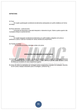 61
ESTRUTURA
A) Torre
Em seção quadrangular constituído de elementos sobrepostos em perfis metálicos em forma
de treliça.
B) Porta rolamento – ponta da torre
Composto de elementos onde está interposto o rolamento do giro. Sobre a parte superior são
montadas a lança e a ponta da torre.
C) Lança
Em seção triangular constituída de elementos em perfil metálico coligados com pinos e
parafusos c/ porca. Pode ser montada em varias versões de comprimento.
D) Tirantes do braço
É composto de barras redondas unidas com pinos.
OPERAÇÕES PRELIMINARES DE MONTAGEM
A) Controlar a existência de todas as peças necessárias à montagem da minigrua, cuidando
particularmente dos pinos e parafusos, conforme o plano de reposição de peças os quais sairão
da fábrica já montados em seus respectivos lugares;
B) Antes de iniciar as operações de montagem prever exatamente a posição da instalação, levando-
se em conta o espaço necessário para a montagem, conforme Fig. 1.
 