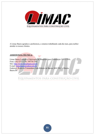 81
A Limac Bauru agradece a preferencia, e estamos trabalhando cada dia mais, para melhor
atender os nossos clientes.
ASSISTENCIA TÉCNICA:
Limac Bauru Locação e Fabricação de Máquinas para Construção Civil LTDA.
Fone: (14) 3237-1276 / 99774-1592
Site: http://www.limacbauru.com.br
E-mail: limacbauru@yahoo.com.br
Endereço: Rodovia Comandante João Ribeiro de Barros, KM 358,5 à Direita
Bauru-SP.
 