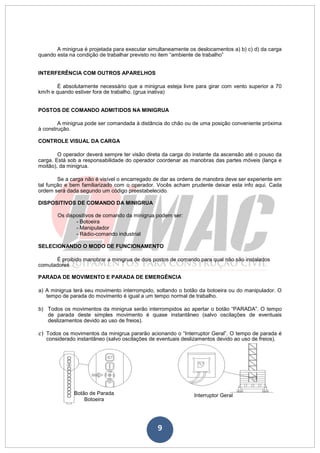 9
A minigrua é projetada para executar simultaneamente os deslocamentos a) b) c) d) da carga
quando esta na condição de trabalhar previsto no item “ambiente de trabalho”
INTERFERÊNCIA COM OUTROS APARELHOS
É absolutamente necessário que a minigrua esteja livre para girar com vento superior a 70
km/h e quando estiver fora de trabalho. (grua inativa)
POSTOS DE COMANDO ADMITIDOS NA MINIGRUA
A minigrua pode ser comandada à distância do chão ou de uma posição conveniente próxima
à construção.
CONTROLE VISUAL DA CARGA
O operador deverá sempre ter visão direta da carga do instante da ascensão até o pouso da
carga. Está sob a responsabilidade do operador coordenar as manobras das partes móveis (lança e
moitão), da minigrua.
Se a carga não é visível o encarregado de dar as ordens de manobra deve ser experiente em
tal função e bem familiarizado com o operador. Vocês acham prudente deixar esta info aqui. Cada
ordem será dada segundo um código preestabelecido.
DISPOSITIVOS DE COMANDO DA MINIGRUA
Os dispositivos de comando da minigrua podem ser:
- Botoeira
- Manipulador
- Rádio-comando industrial
SELECIONANDO O MODO DE FUNCIONAMENTO
É proibido manobrar a minigrua de dois postos de comando para qual não são instalados
comutadores
PARADA DE MOVIMENTO E PARADA DE EMERGÊNCIA
a) A minigrua terá seu movimento interrompido, soltando o botão da botoeira ou do manipulador. O
tempo de parada do movimento é igual a um tempo normal de trabalho.
b) Todos os movimentos da minigrua serão interrompidos ao apertar o botão “PARADA”. O tempo
de parada deste simples movimento é quase instantâneo (salvo oscilações de eventuais
deslizamentos devido ao uso de freios).
c) Todos os movimentos da minigrua pararão acionando o “Interruptor Geral”. O tempo de parada é
considerado instantâneo (salvo oscilações de eventuais deslizamentos devido ao uso de freios).
Botão de Parada Interruptor Geral
Botoeira
 