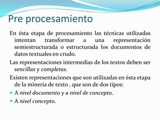 Pre procesamientoEn ésta etapa de procesamiento las técnicas utilizadas intentan transformar a una representación semiestructurada o estructurada los documentos de datos textuales en crudo.Las representaciones intermedias de los textos deben ser sencillasycompletas. Existen representaciones que son utilizadas en ésta etapa de la minería de texto , que son de dos tipos: A nivel documento y a nivel de concepto. A nivel concepto.