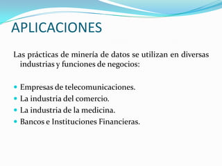 APLICACIONES Las prácticas de minería de datos se utilizan en diversas industrias y funciones de negocios:Empresas de telecomunicaciones. La industria del comercio. La industria de la medicina.Bancos e Instituciones Financieras.