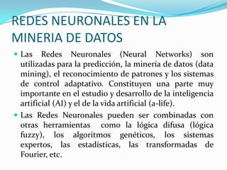 REDES NEURONALES EN LA MINERIA DE DATOS Las Redes Neuronales (Neural Networks) son utilizadas para la predicción, la minería de datos (data mining), el reconocimiento de patrones y los sistemas de control adaptativo. Constituyen una parte muy importante en el estudio y desarrollo de la inteligencia artificial (AI) y el de la vida artificial (a-life).Las Redes Neuronales pueden ser combinadas con otras herramientas  como la lógica difusa (lógica fuzzy), los algoritmos genéticos, los sistemas expertos, las estadísticas, las transformadas de Fourier, etc.