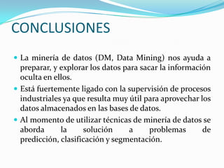 CONCLUSIONES La minería de datos (DM, Data Mining) nos ayuda a preparar, y explorar los datos para sacar la información oculta en ellos.Está fuertemente ligado con la supervisión de procesos industriales ya que resulta muy útil para aprovechar los datos almacenados en las bases de datos.Al momento de utilizar técnicas de minería de datos se aborda la solución a problemas de predicción, clasificación y segmentación.