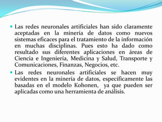Las redes neuronales artificiales han sido claramente aceptadas en la minería de datos como nuevos sistemas eficaces para el tratamiento de la información en muchas disciplinas. Pues esto ha dado como resultado sus diferentes aplicaciones en áreas de Ciencia e Ingeniería, Medicina y Salud, Transporte y Comunicaciones, Finanzas, Negocios, etc.Las redes neuronales artificiales se hacen muy evidentes en la minería de datos, específicamente las basadas en el modelo Kohonen,  ya que pueden ser aplicadas como una herramienta de análisis.
